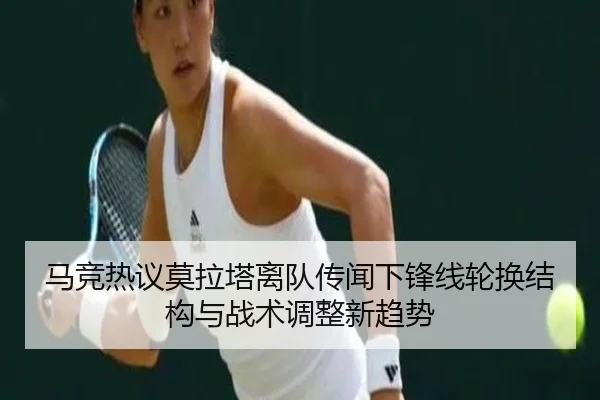 马竞热议莫拉塔离队传闻下锋线轮换结构与战术调整新趋势