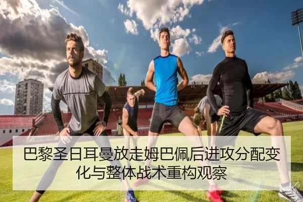 巴黎圣日耳曼放走姆巴佩后进攻分配变化与整体战术重构观察