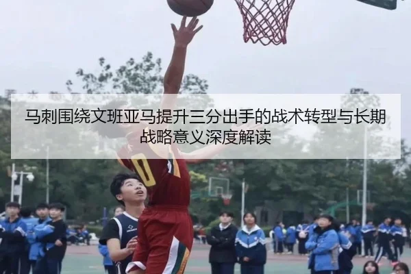 马刺围绕文班亚马提升三分出手的战术转型与长期战略意义深度解读